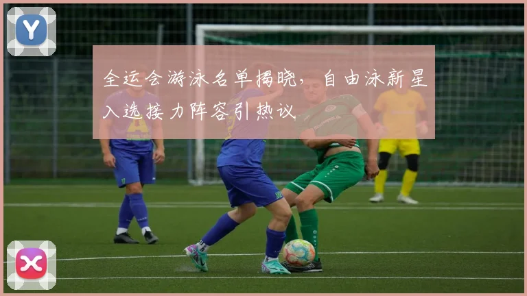 全运会游泳名单揭晓，自由泳新星入选接力阵容引热议