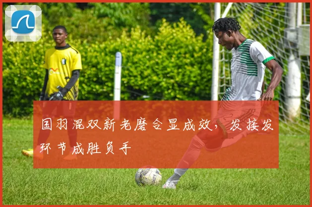 国羽混双新老磨合显成效，发接发环节成胜负手