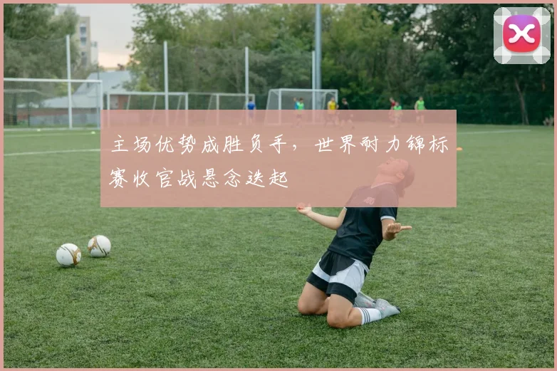主场优势成胜负手，世界耐力锦标赛收官战悬念迭起